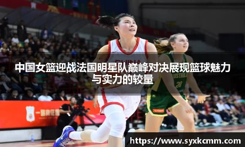 中国女篮迎战法国明星队巅峰对决展现篮球魅力与实力的较量