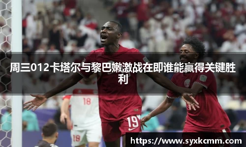 周三012卡塔尔与黎巴嫩激战在即谁能赢得关键胜利